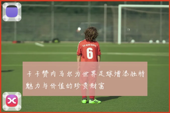 卡卡赞内马尔为世界足球增添独特魅力与价值的珍贵财富