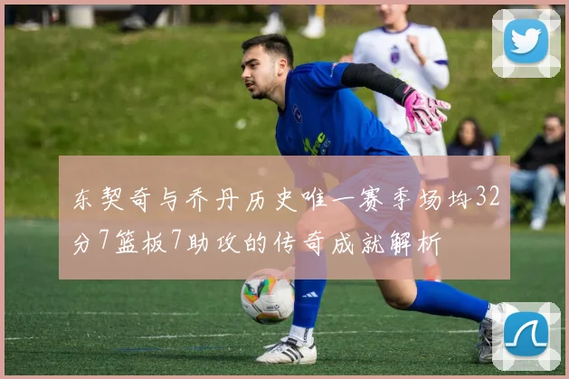 东契奇与乔丹历史唯一赛季场均32分7篮板7助攻的传奇成就解析