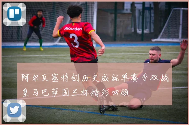 阿尔瓦塞特创历史成就单赛季双战皇马巴萨国王杯精彩回顾