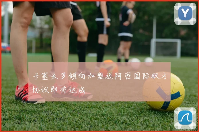 卡塞米罗倾向加盟迈阿密国际双方协议即将达成