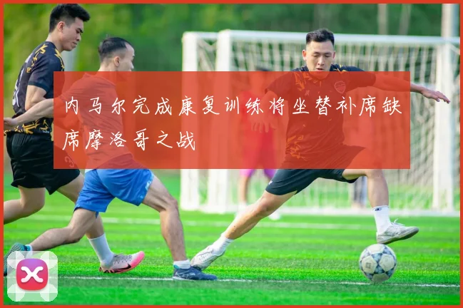 内马尔完成康复训练将坐替补席缺席摩洛哥之战