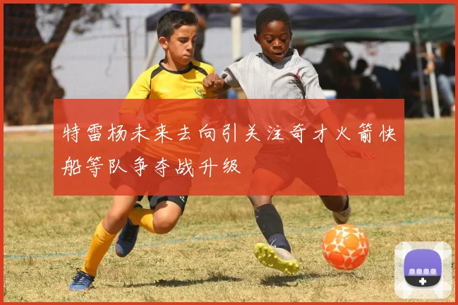 特雷杨未来去向引关注奇才火箭快船等队争夺战升级