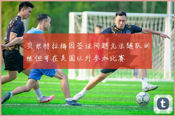 贝尔特拉梅因签证问题无法随队训练但可在美国以外参加比赛