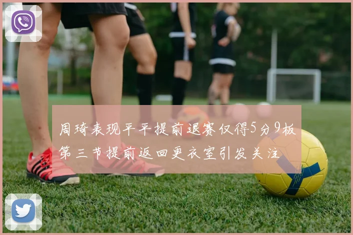 周琦表现平平提前退赛仅得5分9板第三节提前返回更衣室引发关注