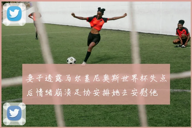 妻子透露马尔基尼奥斯世界杯失点后情绪崩溃足协安排她去安慰他