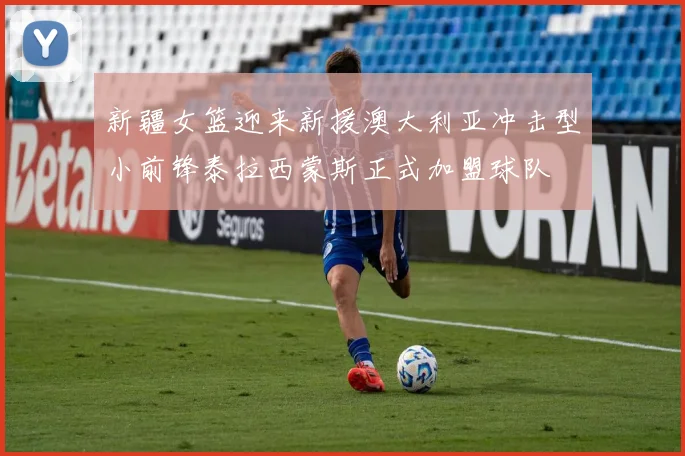 新疆女篮迎来新援澳大利亚冲击型小前锋泰拉西蒙斯正式加盟球队