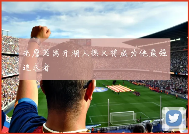 老詹若离开湖人热火将成为他最强追求者