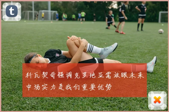 科瓦契奇强调克罗地亚需放眼未来中场实力是我们重要优势