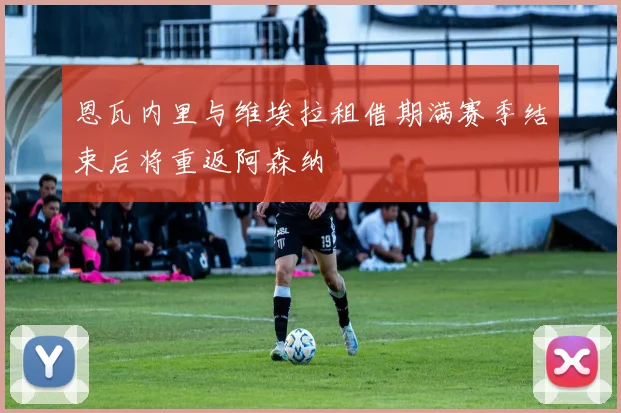 恩瓦内里与维埃拉租借期满赛季结束后将重返阿森纳