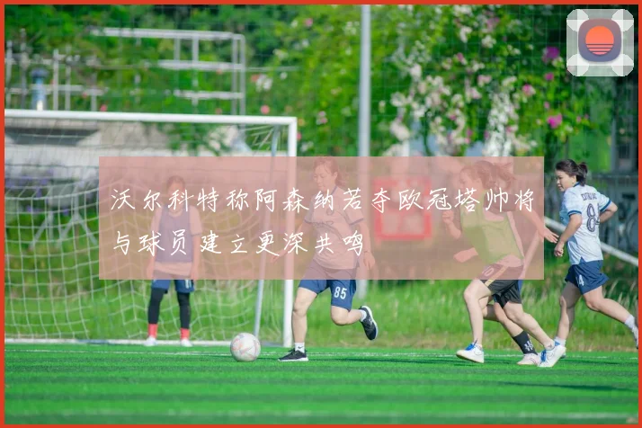 沃尔科特称阿森纳若夺欧冠塔帅将与球员建立更深共鸣