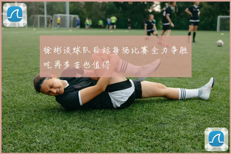 徐彬谈球队目标每场比赛全力争胜吃再多苦也值得