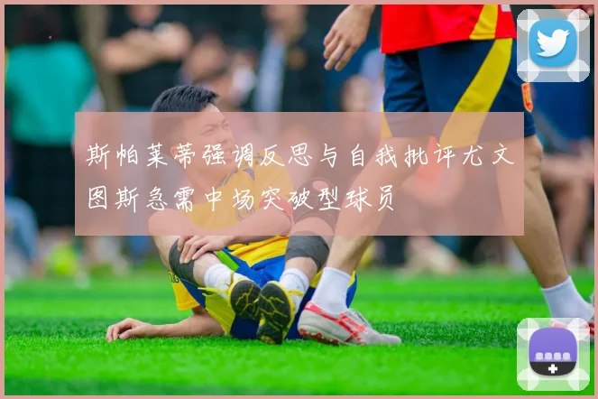 斯帕莱蒂强调反思与自我批评尤文图斯急需中场突破型球员