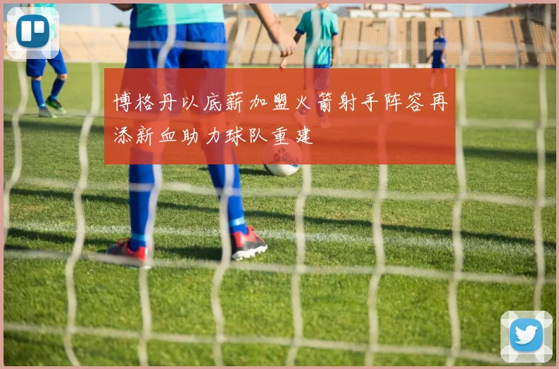 博格丹以底薪加盟火箭射手阵容再添新血助力球队重建