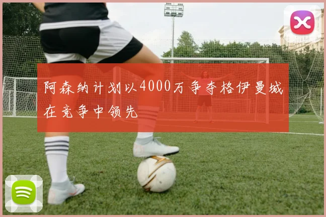 阿森纳计划以4000万争夺格伊曼城在竞争中领先