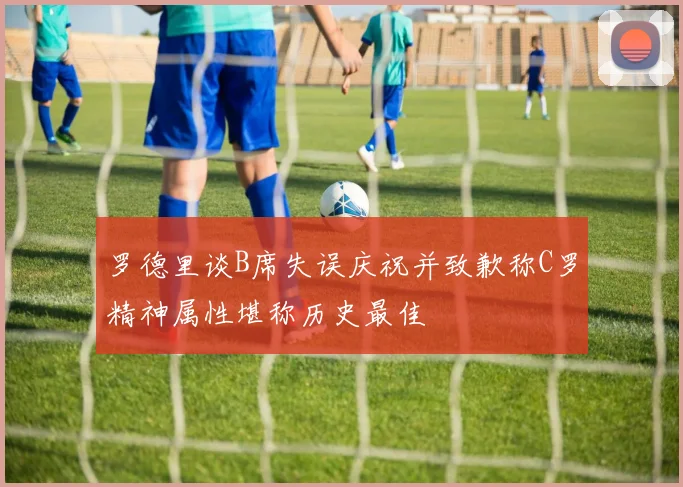 罗德里谈B席失误庆祝并致歉称C罗精神属性堪称历史最佳