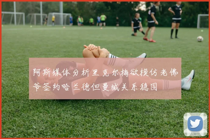 阿斯媒体分析里克尔梅欲模仿老佛爷签约哈兰德但曼城关系稳固