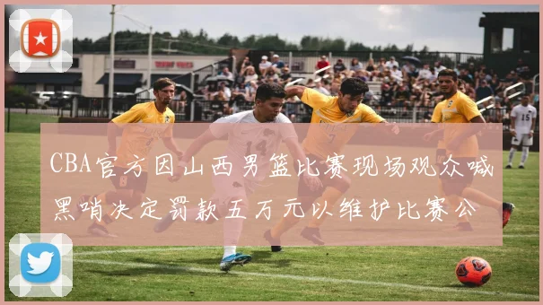 CBA官方因山西男篮比赛现场观众喊黑哨决定罚款五万元以维护比赛公正性