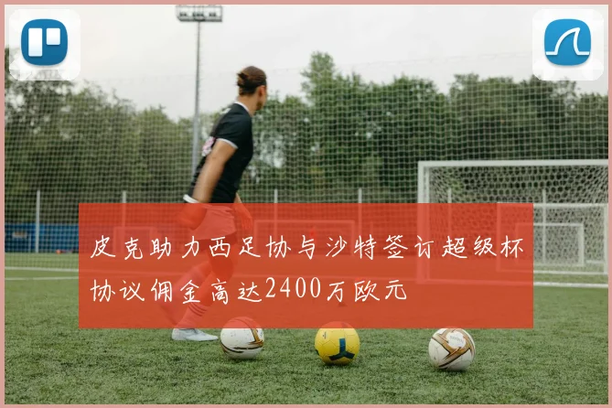 皮克助力西足协与沙特签订超级杯协议佣金高达2400万欧元