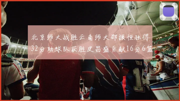 北京师大战胜云南师大邵振恒独得32分助球队获胜皮昌盛贡献16分6篮板5助攻