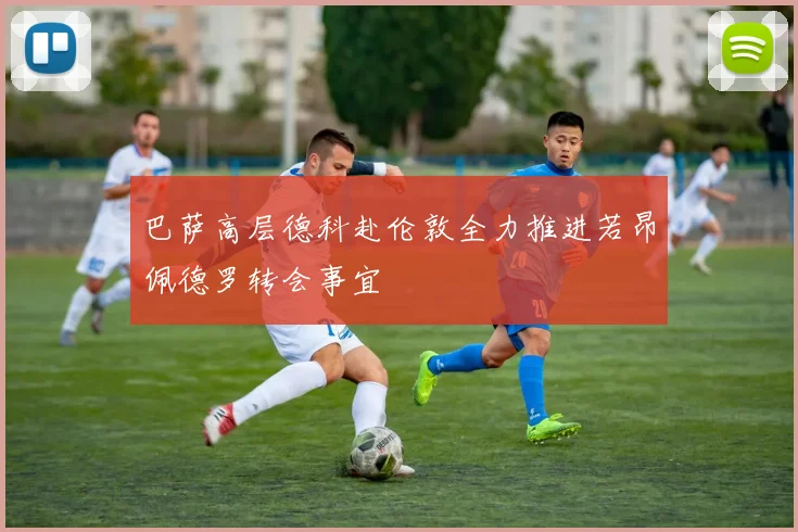 巴萨高层德科赴伦敦全力推进若昂佩德罗转会事宜